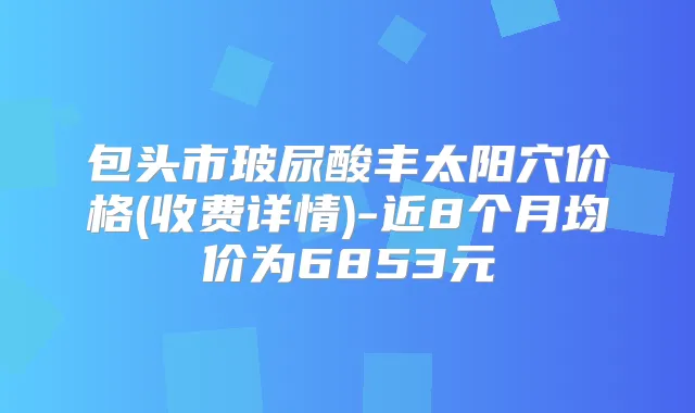 包头市玻尿酸丰太阳穴价格(收费详情)-近8个月均价为6853元