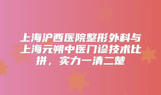 上海沪西医院整形外科与上海元朔中医门诊技术比拼，实力一清二楚