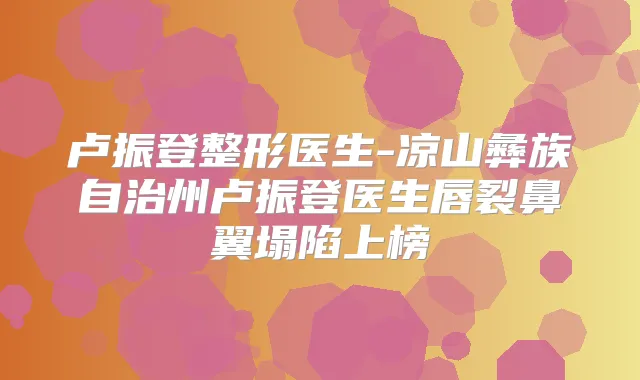 卢振登整形医生-凉山彝族自治州卢振登医生唇裂鼻翼塌陷上榜