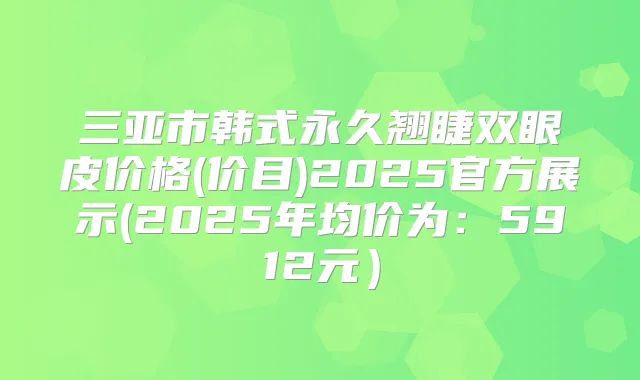 三亚市韩式永久翘睫双眼皮价格(价目)2025官方展示(2025年均价为:5912元)