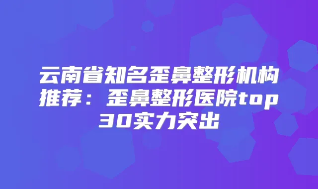 云南省知名歪鼻整形机构推荐:歪鼻整形医院top30实力突出