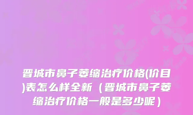晋城市鼻子萎缩价格(价目)表怎么样全新(晋城市鼻子萎缩价格一般是多少呢)