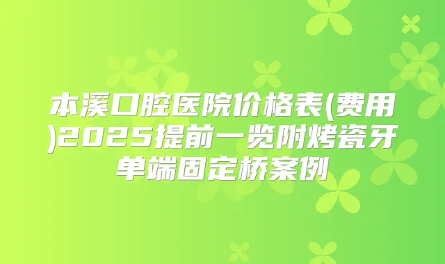本溪口腔医院价格表(费用)2025提前一览附烤瓷牙单端固定桥案例