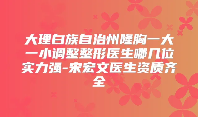 大理白族自治州隆胸一大一小调整整形医生哪几位实力强-宋宏文医生资质齐全