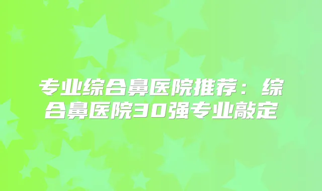 专业综合鼻医院推荐:综合鼻医院30强专业敲定