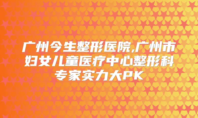 广州今生整形医院,广州市妇女儿童医疗中心整形科专家实力大PK