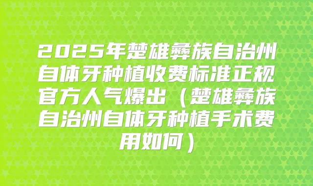 2025年楚雄彝族自治州自体牙种植收费标准正规官方人气爆出（楚雄彝族自治州自体牙种植手术费用如何）