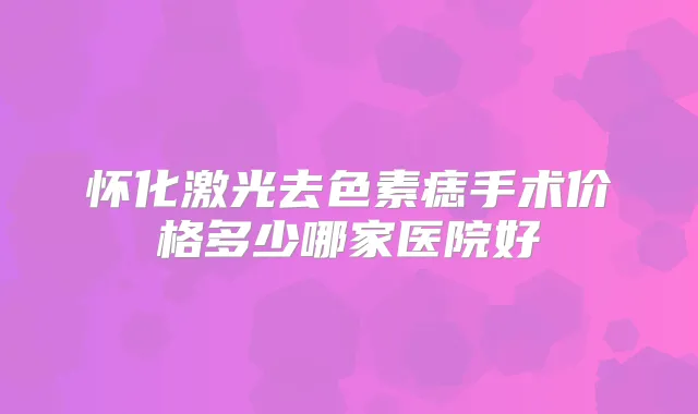 怀化激光去色素痣手术价格多少哪家医院好