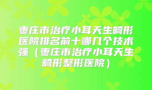 枣庄市小耳天生畸形医院排名前十哪几个技术强（枣庄市小耳天生畸形整形医院）