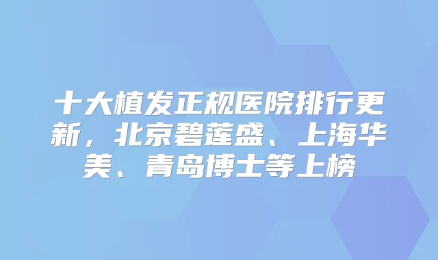 十大植发正规医院排行更新，北京碧莲盛、上海华美、青岛博士等上榜