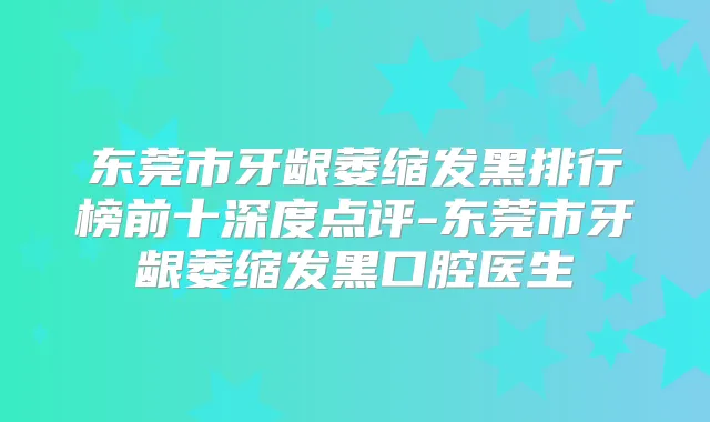 东莞市牙龈萎缩发黑排行榜前十深度点评-东莞市牙龈萎缩发黑口腔医生