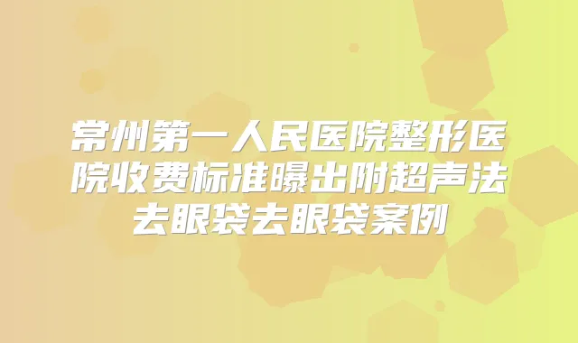 常州第一人民医院整形医院收费标准曝出附超声法去眼袋去眼袋案例