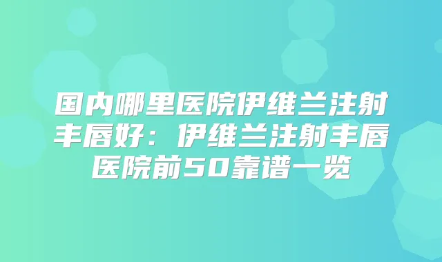 国内哪里医院伊维兰注射丰唇好:伊维兰注射丰唇医院前50靠谱一览