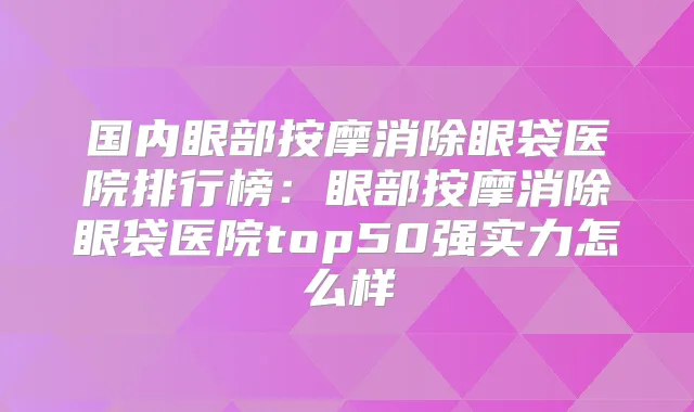 国内眼部按摩消除眼袋医院排行榜：眼部按摩消除眼袋医院top50强实力怎么样