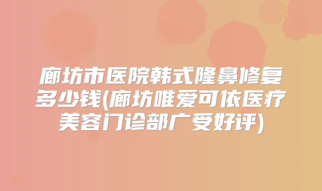 廊坊市医院韩式隆鼻修复多少钱(廊坊唯爱可依医疗美容门诊部广受好评)