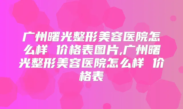 广州曙光整形美容医院怎么样 价格表图片,广州曙光整形美容医院怎么样 价格表
