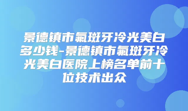 景德镇市氟斑牙冷光美白多少钱-景德镇市氟斑牙冷光美白医院上榜名单前十位技术出众
