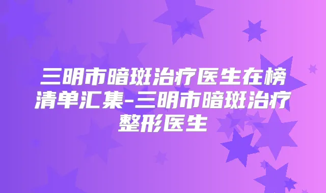 三明市暗斑医生在榜清单汇集-三明市暗斑整形医生
