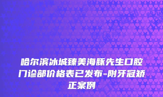 哈尔滨冰城臻美海豚先生口腔门诊部价格表已发布-附牙冠矫正案例