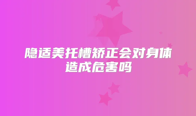 隐适美托槽矫正会对身体造成危害吗