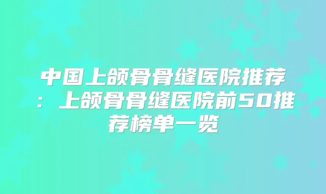 中国上颌骨骨缝医院推荐:上颌骨骨缝医院前50推荐榜单一览