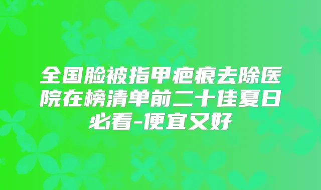 全国脸被指甲疤痕去除医院在榜清单前二十佳夏日必看-便宜又好