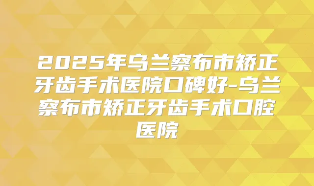 2025年乌兰察布市矫正牙齿手术医院口碑好-乌兰察布市矫正牙齿手术口腔医院