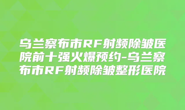 乌兰察布市RF射频除皱医院前十强火爆预约-乌兰察布市RF射频除皱整形医院