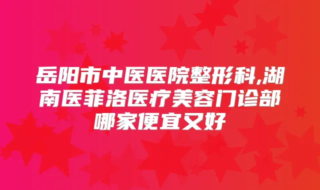 岳阳市中医医院整形科,湖南医菲洛医疗美容门诊部哪家便宜又好