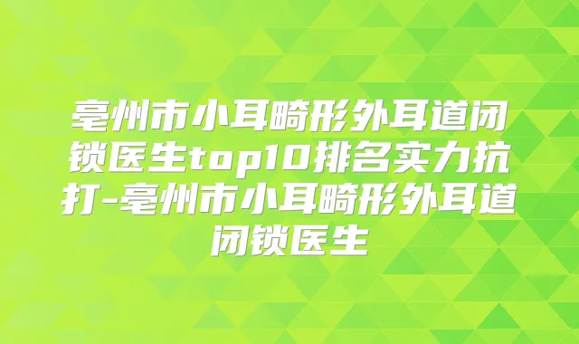 亳州市小耳畸形外耳道闭锁医生top10排名实力抗打-亳州市小耳畸形外耳道闭锁医生