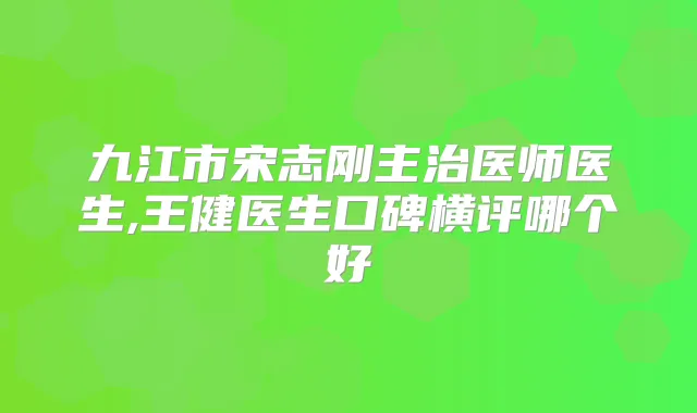 九江市宋志刚主治医师医生,王健医生口碑横评哪个好