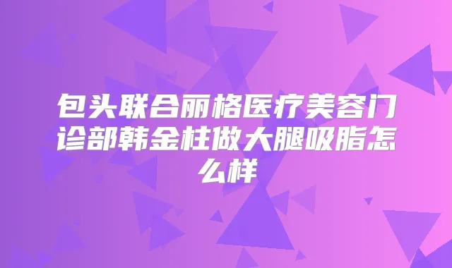 包头联合丽格医疗美容门诊部韩金柱做大腿吸脂怎么样