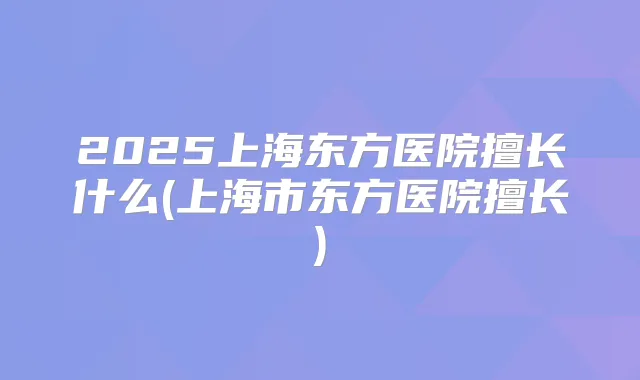 2025上海东方医院擅长什么(上海市东方医院擅长)