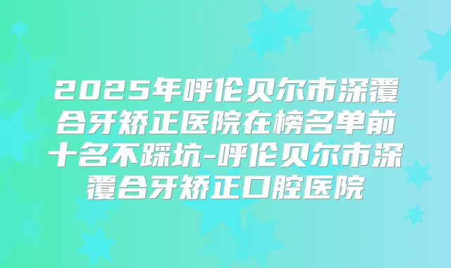 2025年呼伦贝尔市深覆合牙矫正医院在榜名单前十名不踩坑-呼伦贝尔市深覆合牙矫正口腔医院