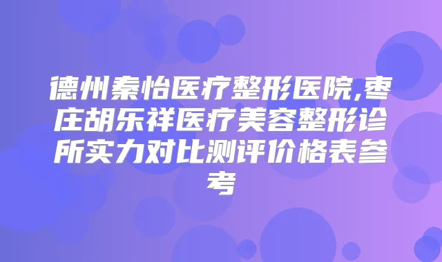 德州秦怡医疗整形医院,枣庄胡乐祥医疗美容整形诊所实力对比测评价格表参考