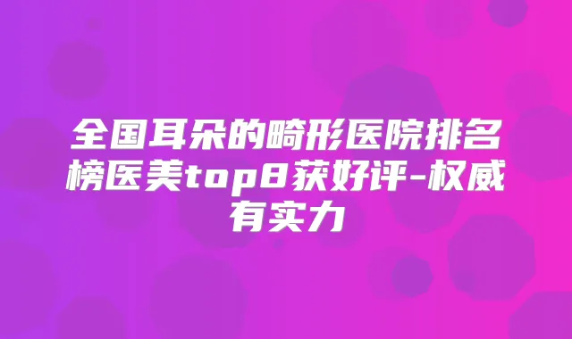 全国耳朵的畸形医院排名榜医美top8获好评-有实力