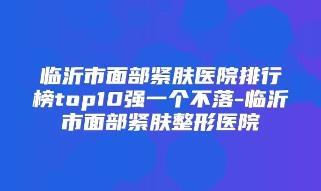 临沂市面部紧肤医院排行榜top10强一个不落-临沂市面部紧肤整形医院