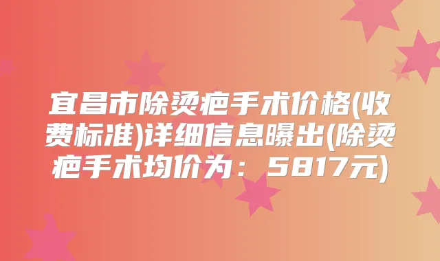 宜昌市除烫疤手术价格(收费标准)详细信息曝出(除烫疤手术均价为:5817元)