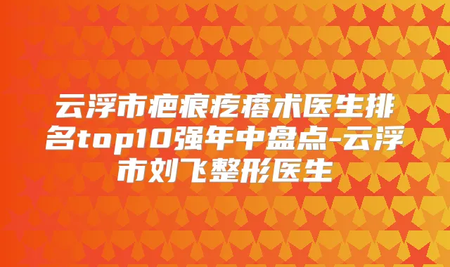 云浮市疤痕疙瘩术医生排名top10强年中盘点-云浮市刘飞整形医生