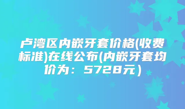 卢湾区内嵌牙套价格(收费标准)在线公布(内嵌牙套均价为:5728元)