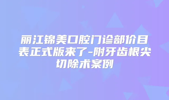 丽江锦美口腔门诊部价目表正式版来了-附牙齿根尖切除术案例