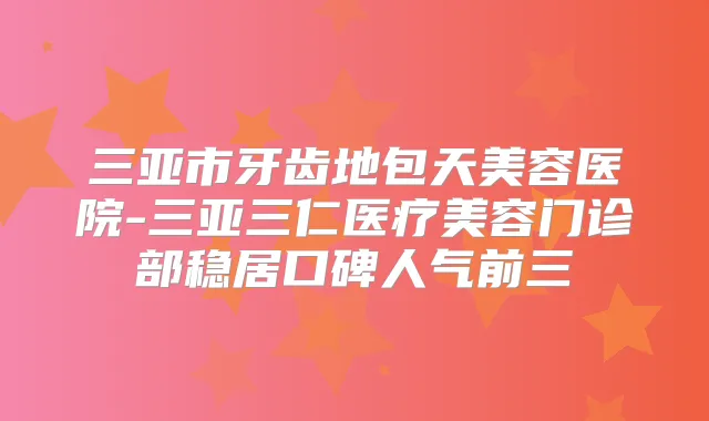 三亚市牙齿地包天美容医院-三亚三仁医疗美容门诊部稳居口碑人气前三