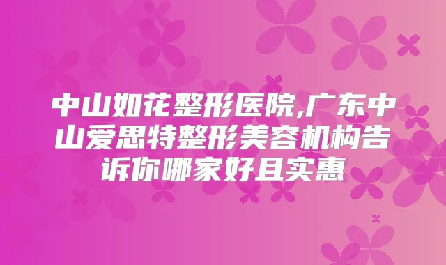 中山如花整形医院,广东中山爱思特整形美容机构告诉你哪家好且实惠