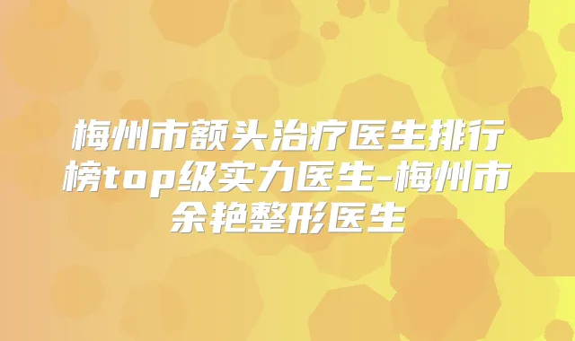 梅州市额头医生排行榜top级实力医生-梅州市余艳整形医生