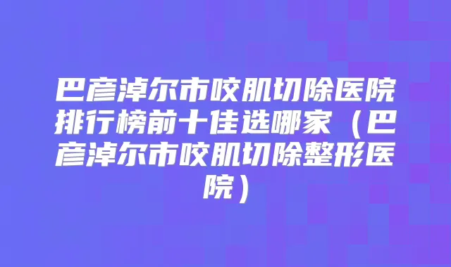 巴彦淖尔市咬肌切除医院排行榜前十佳选哪家（巴彦淖尔市咬肌切除整形医院）