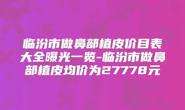 临汾市做鼻部植皮价目表大全曝光一览-临汾市做鼻部植皮均价为27778元