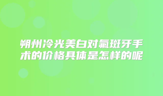 朔州冷光美白对氟斑牙手术的价格具体是怎样的呢