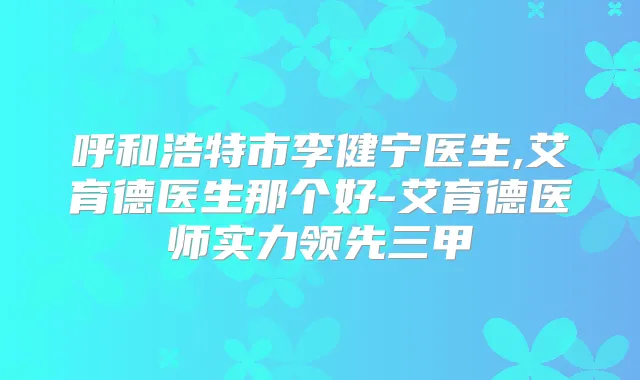 呼和浩特市李健宁医生,艾育德医生那个好-艾育德医师实力领先三甲