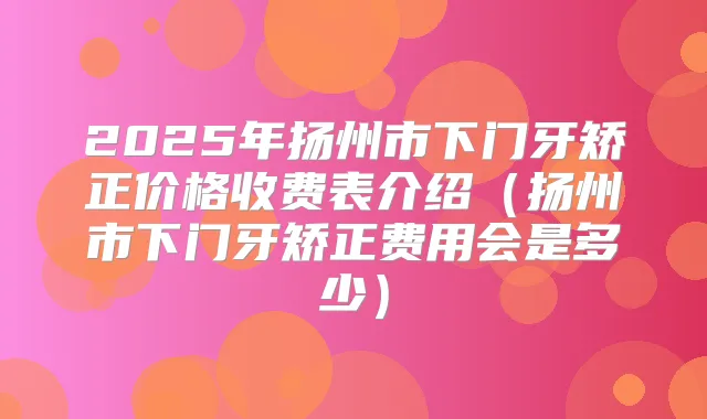 2025年扬州市下门牙矫正价格收费表介绍（扬州市下门牙矫正费用会是多少）