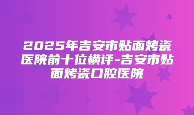 2025年吉安市贴面烤瓷医院前十位横评-吉安市贴面烤瓷口腔医院
